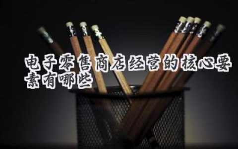 揭秘！玩转你的线上小店：电子零售商店经营的核心要素有哪些